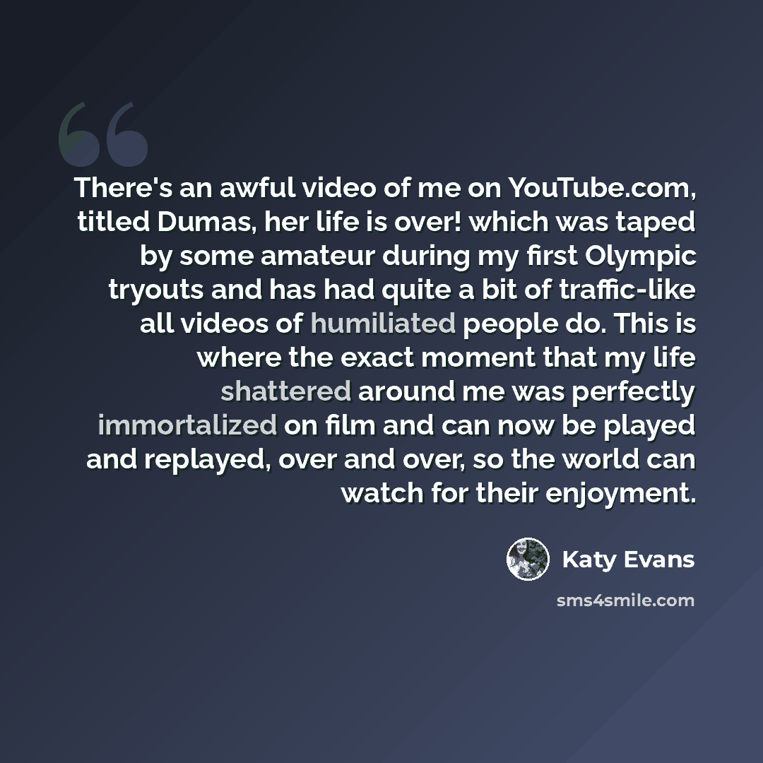 “There's an awful video of me on YouTube.com, titled Dumas, her life is over! which was taped by some amateur during my first Olympic tryouts and has had quite a bit of traffic-like all videos of humiliated people do. This is where the exact moment that my life shattered around me was perfectly…” quote by Katy Evans