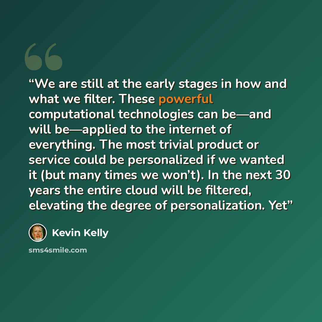 “We are still at the early stages in how and what we filter. These powerful computational technologies can be—and will be—applied to the internet of everything. The most trivial product or service could be personalized if we wanted it (but many times we won’t). In the next 30 years the entire cloud…” quote by Kevin Kelly