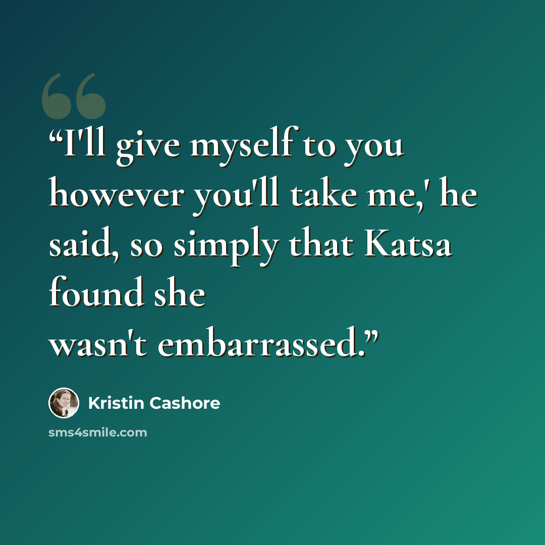 “I'll give myself to you however you'll take me,' he said, so simply that Katsa found she wasn't embarrassed.” quote by Kristin Cashore