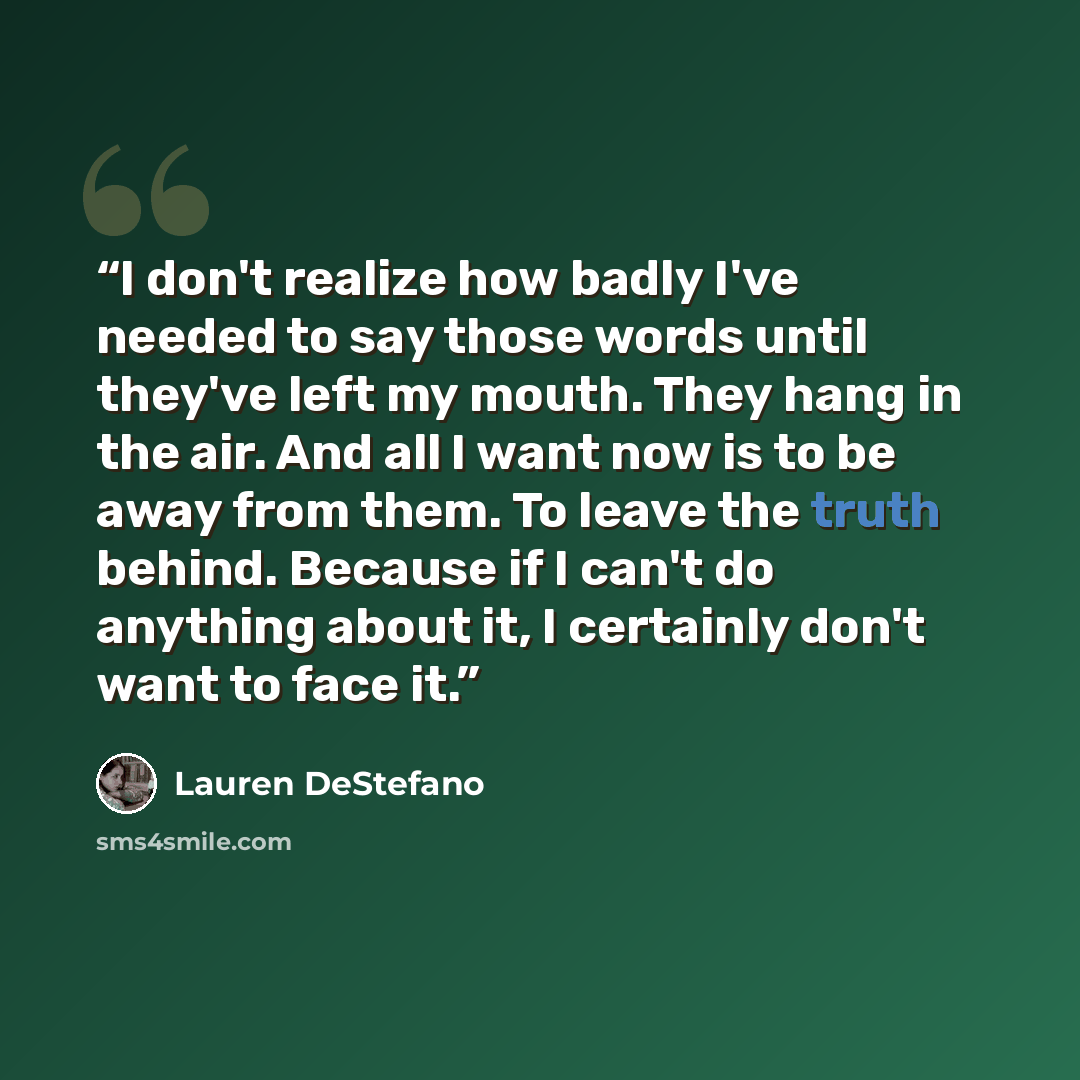 “I don't realize how badly I've needed to say those words until they've left my mouth. They hang in the air. And all I want now is to be away from them. To leave the truth behind. Because if I can't do anything about it, I certainly don't want to face it.” quote by Lauren DeStefano