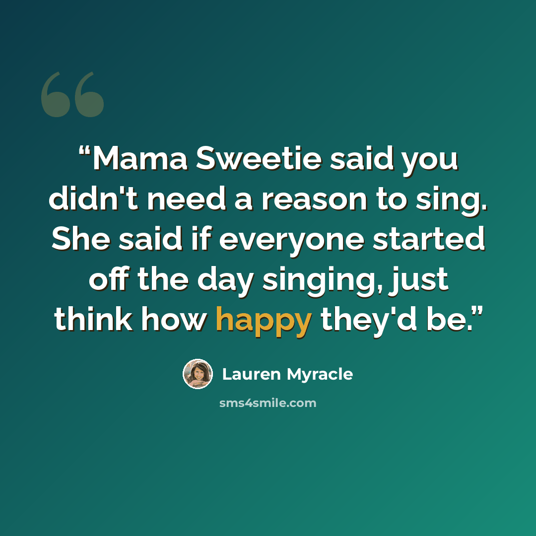 “Mama Sweetie said you didn't need a reason to sing. She said if everyone started off the day singing, just think how happy they'd be.” quote by Lauren Myracle