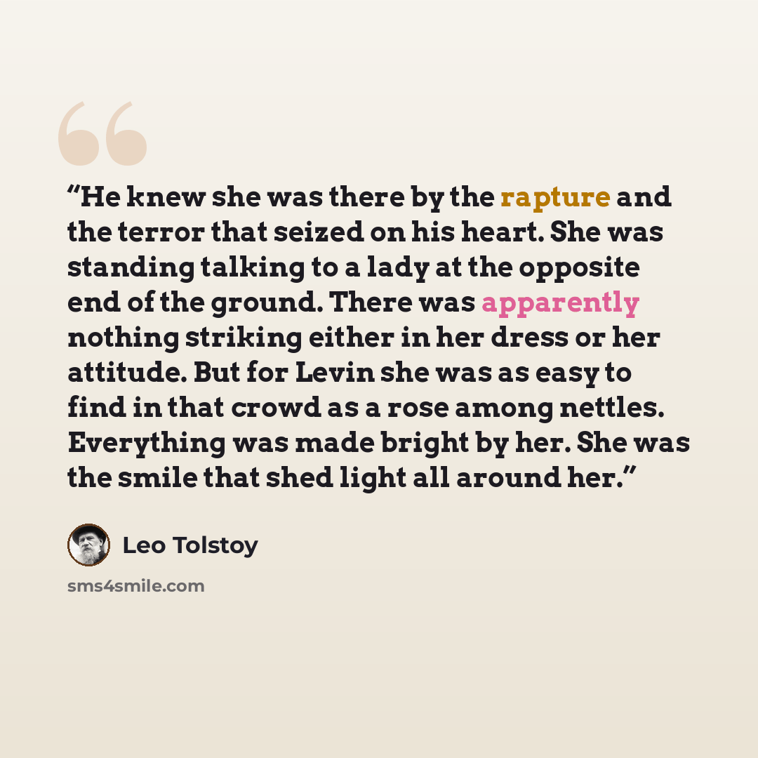 “He knew she was there by the rapture and the terror that seized on his heart. She was standing talking to a lady at the opposite end of the ground. There was apparently nothing striking either in her dress or her attitude. But for Levin she was as easy to find in that crowd as a rose among…” quote by Leo Tolstoy