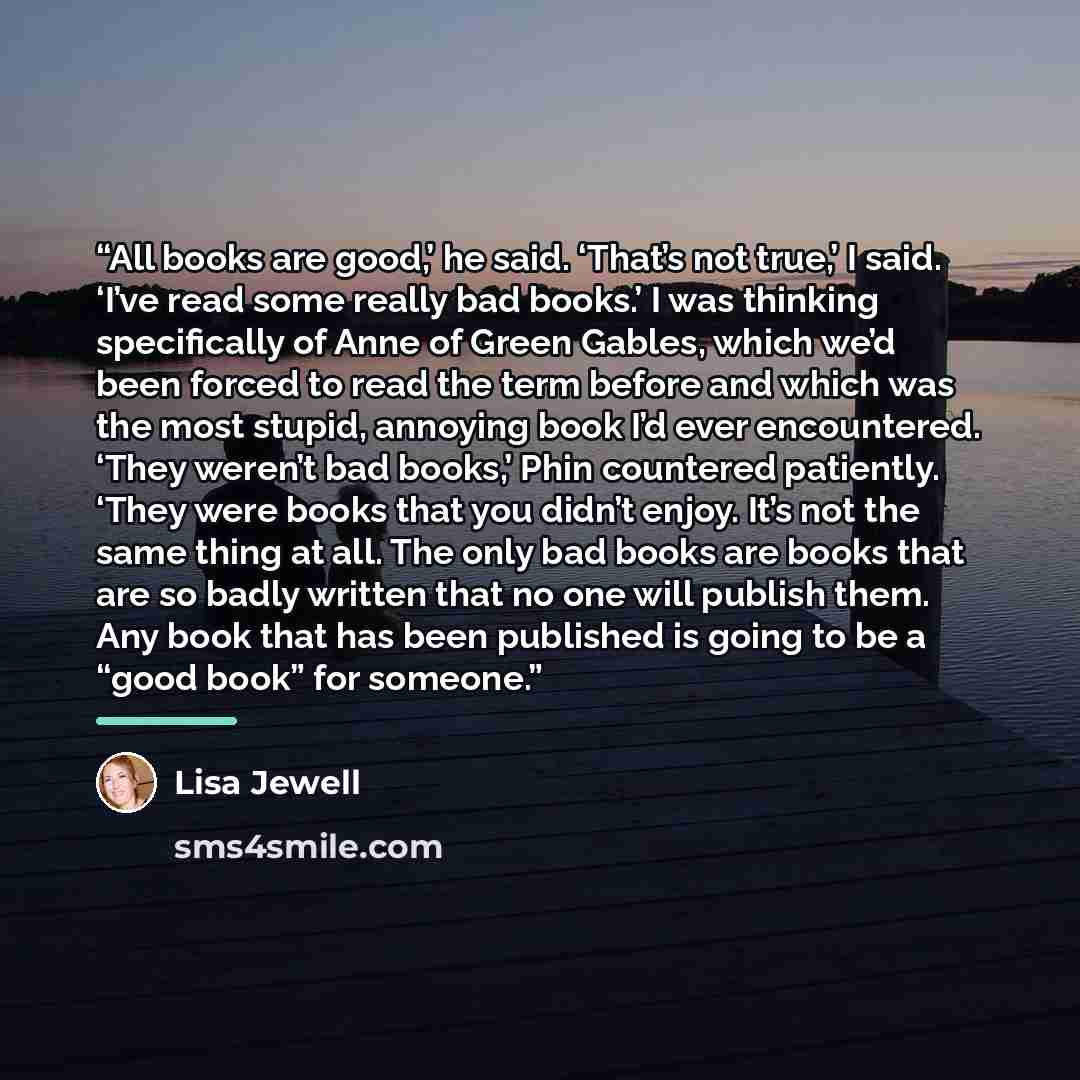 “All books are good,’ he said. ‘That’s not true,’ I said. ‘I’ve read some really bad books.’ I was thinking specifically of Anne of Green Gables, which we’d been forced to read the term before and which was the most stupid, annoying book I’d ever encountered. ‘They weren’t bad books,’ Phin…” quote by Lisa Jewell