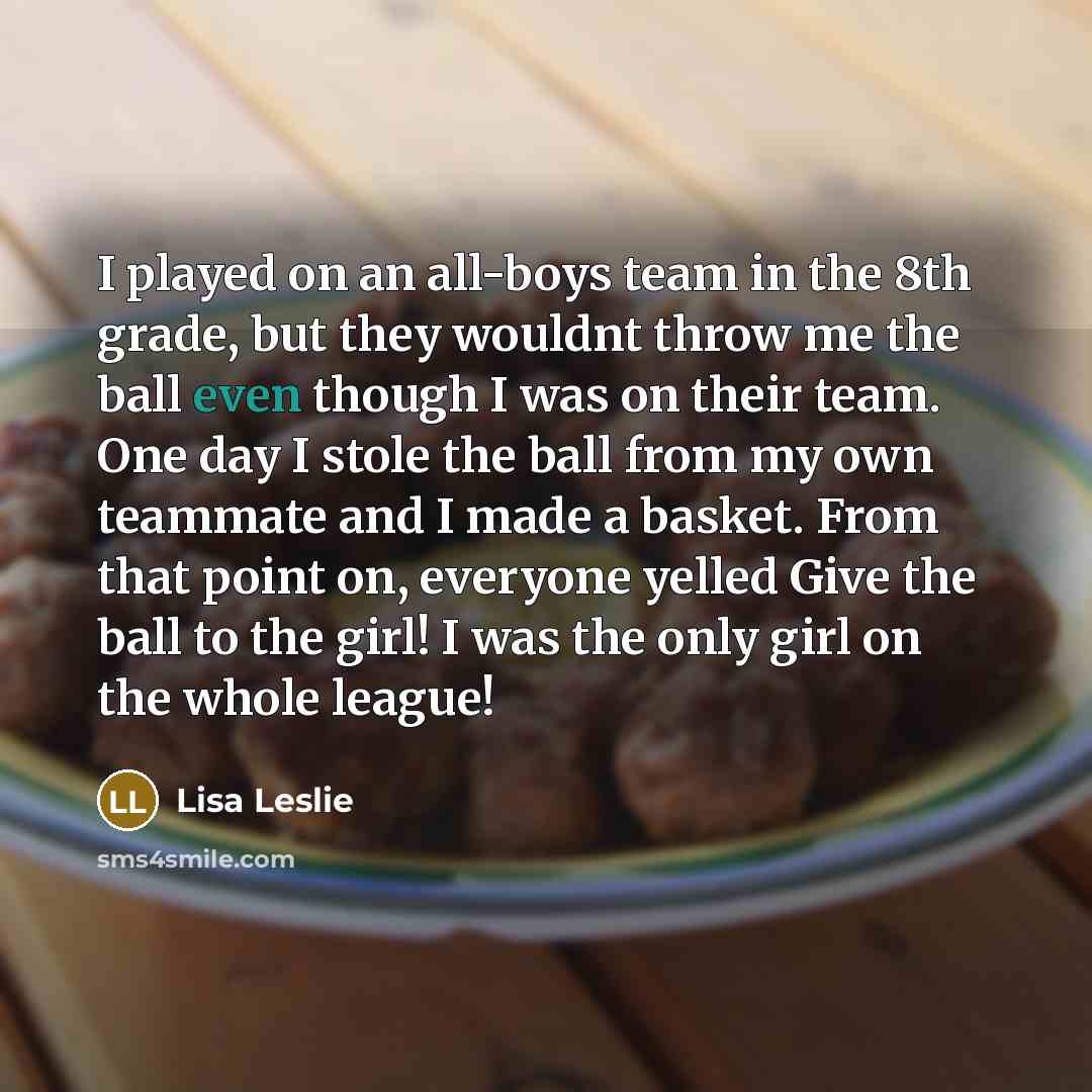 “I played on an all-boys team in the 8th grade, but they wouldnt throw me the ball even though I was on their team. One day I stole the ball from my own teammate and I made a basket. From that point on, everyone yelled Give the ball to the girl! I was the only girl on the whole league!” quote by Lisa Leslie