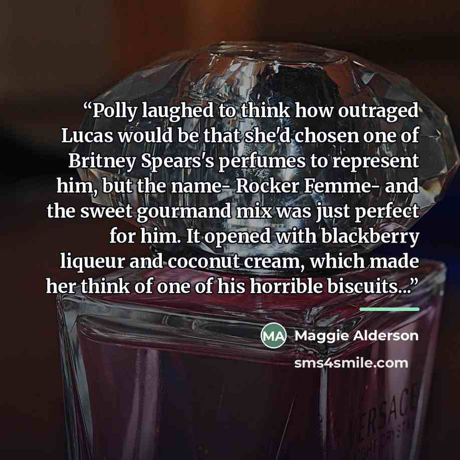 “Polly laughed to think how outraged Lucas would be that she'd chosen one of Britney Spears's perfumes to represent him, but the name- Rocker Femme- and the sweet gourmand mix was just perfect for him. It opened with blackberry liqueur and coconut cream, which made her think of one of his horrible…” quote by Maggie Alderson