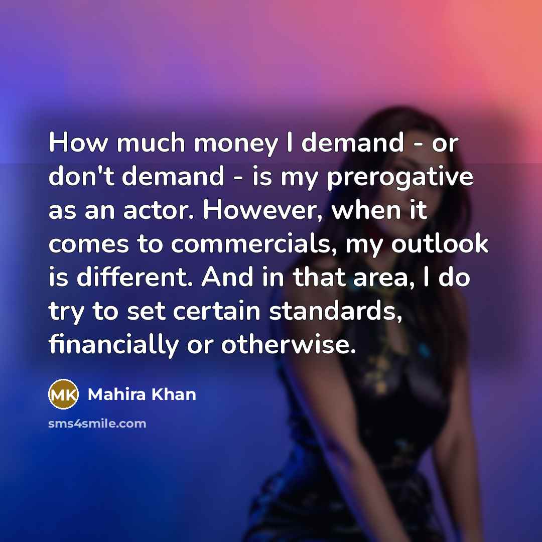 “How much money I demand - or don't demand - is my prerogative as an actor. However, when it comes to commercials, my outlook is different. And in that area, I do try to set certain standards, financially or otherwise.” quote by Mahira Khan