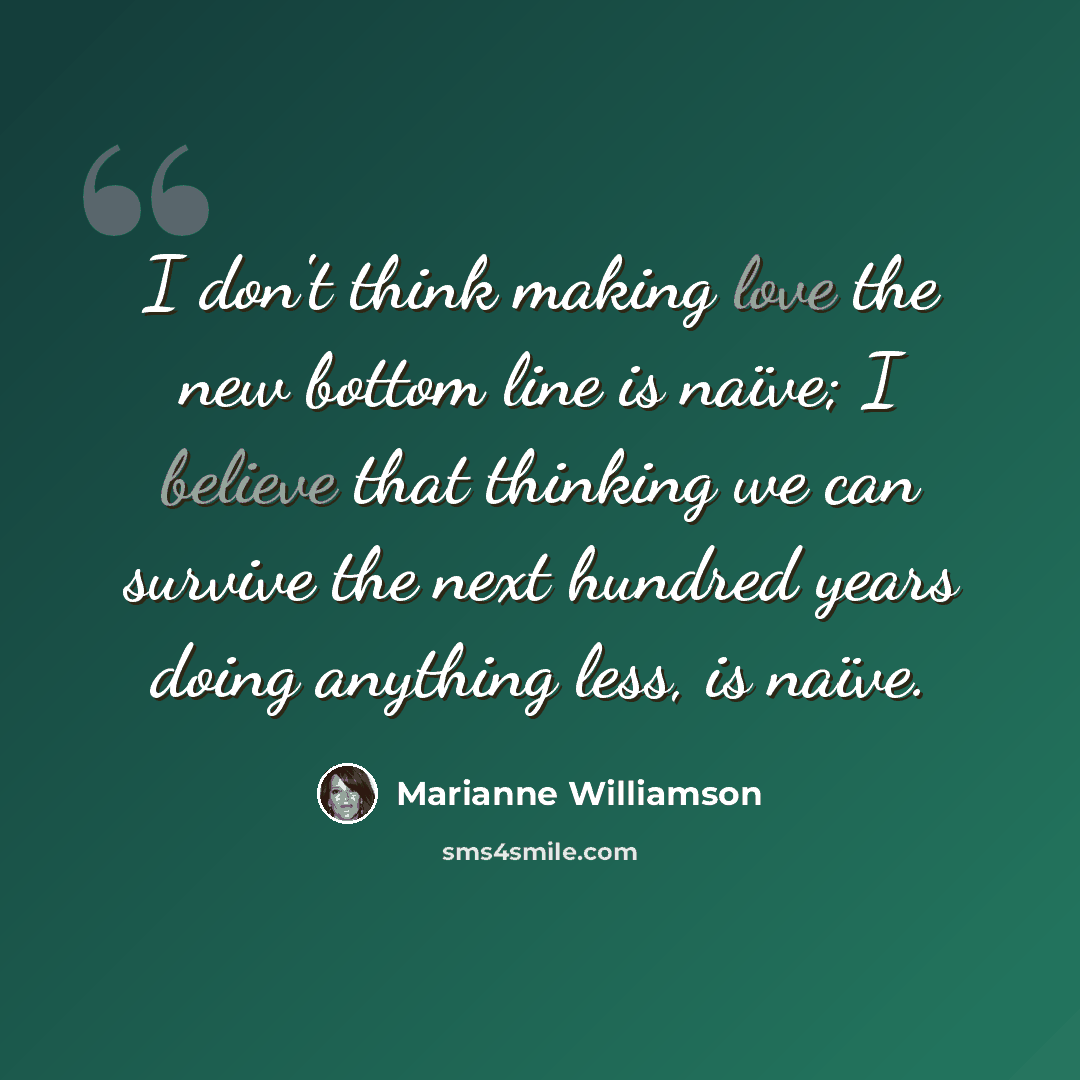 “I don't think making love the new bottom line is naïve; I believe that thinking we can survive the next hundred years doing anything less, is naïve.” quote by Marianne Williamson