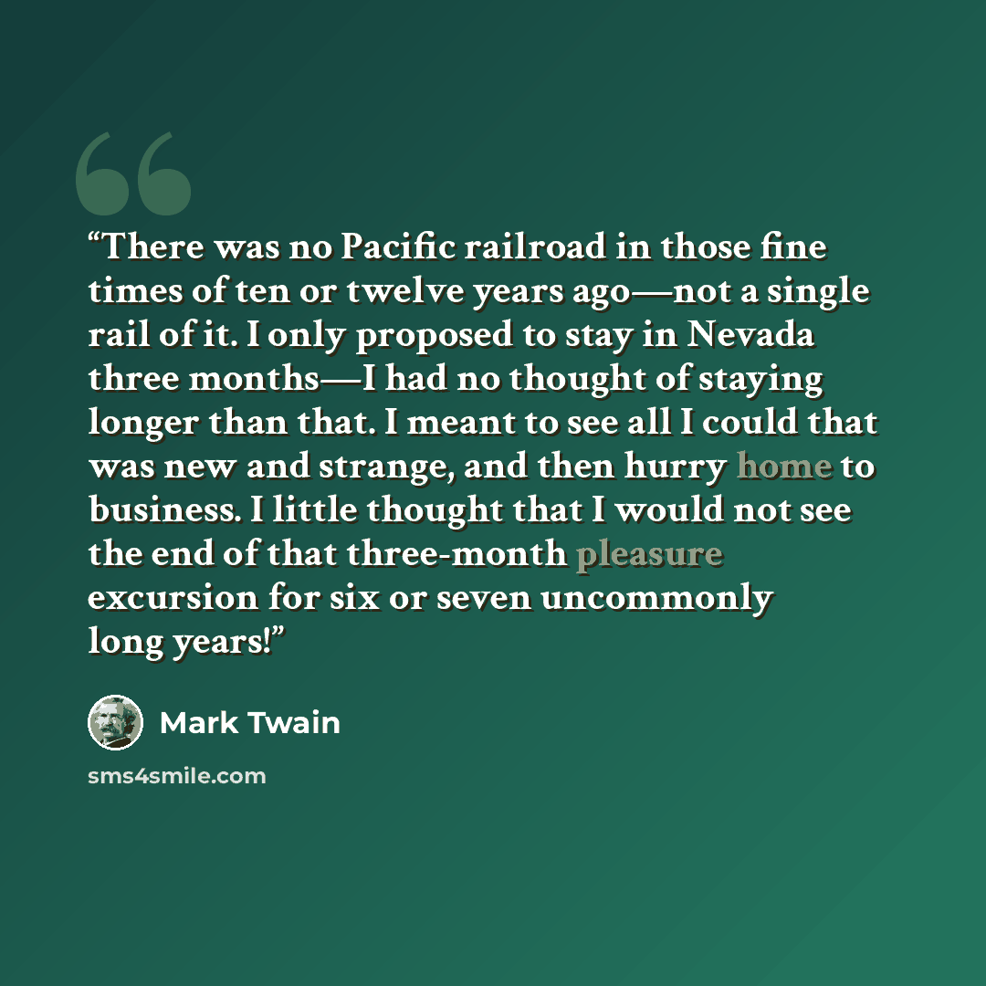 “There was no Pacific railroad in those fine times of ten or twelve years ago—not a single rail of it. I only proposed to stay in Nevada three months—I had no thought of staying longer than that. I meant to see all I could that was new and strange, and then hurry home to business. I little thought…” quote by Mark Twain