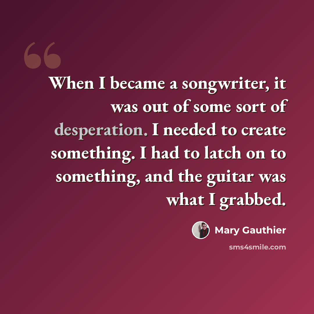 “When I became a songwriter, it was out of some sort of desperation. I needed to create something. I had to latch on to something, and the guitar was what I grabbed.” quote by Mary Gauthier