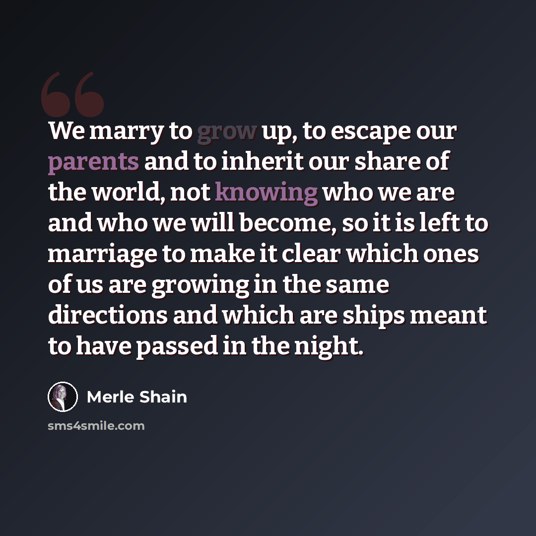 “We marry to grow up, to escape our parents and to inherit our share of the world, not knowing who we are and who we will become, so it is left to marriage to make it clear which ones of us are growing in the same directions and which are ships meant to have passed in the night.” quote by Merle Shain