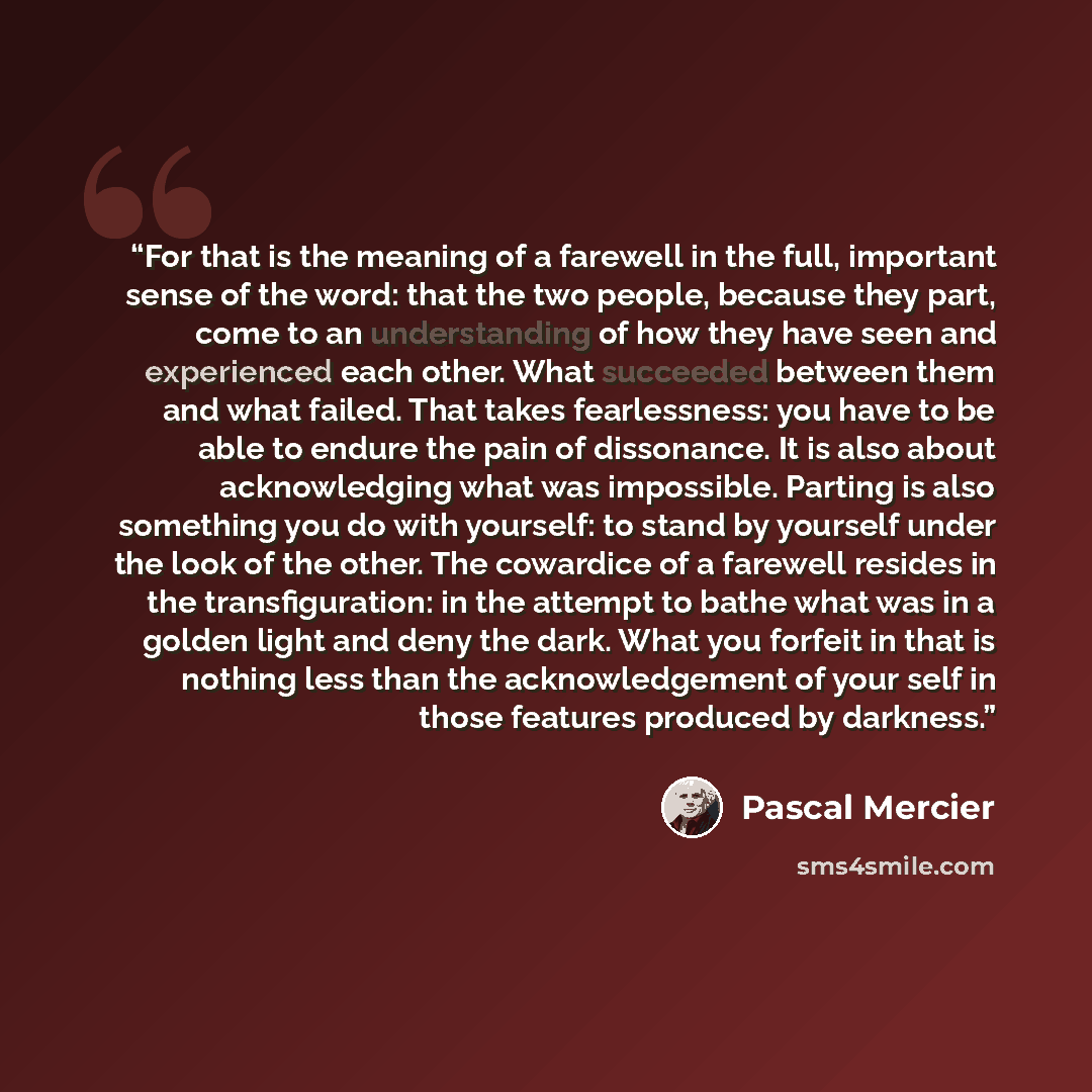 “For that is the meaning of a farewell in the full, important sense of the word: that the two people, because they part, come to an understanding of how they have seen and experienced each other. What succeeded between them and what failed. That takes fearlessness: you have to be able to endure the…” quote by Pascal Mercier