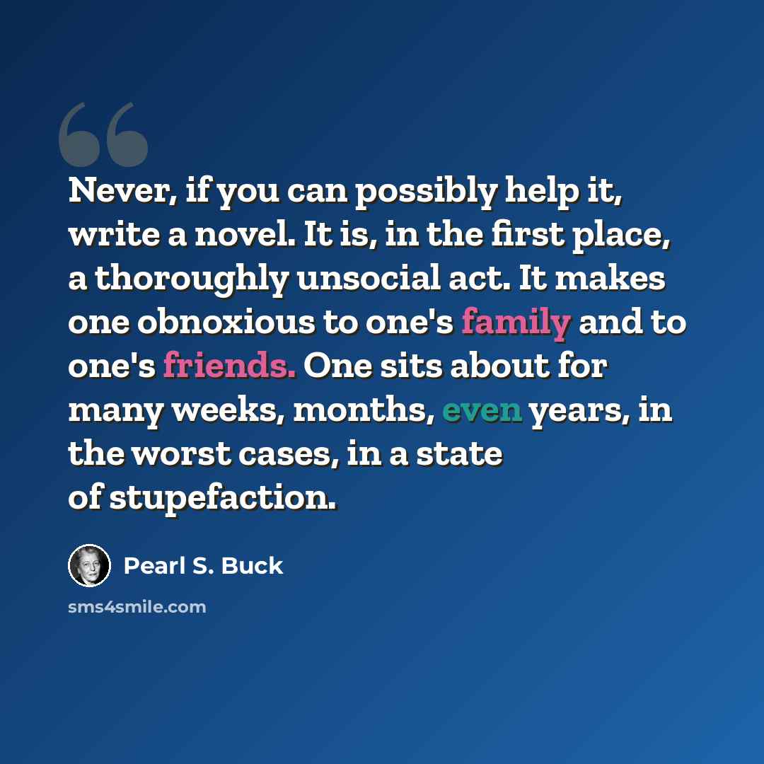 “Never, if you can possibly help it, write a novel. It is, in the first place, a thoroughly unsocial act. It makes one obnoxious to one's family and to one's friends. One sits about for many weeks, months, even years, in the worst cases, in a state of stupefaction.” quote by Pearl S. Buck