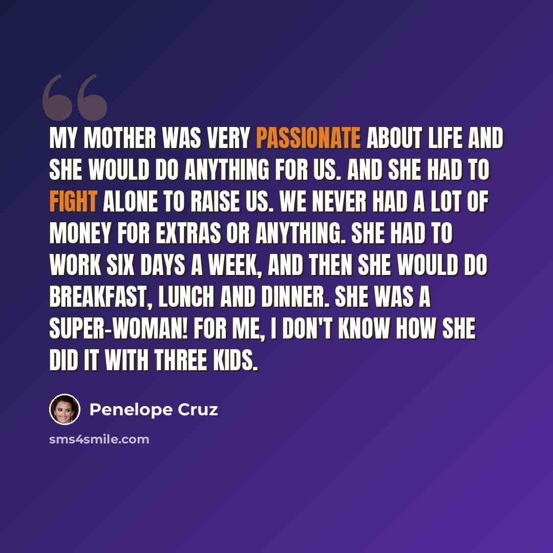 “My mother was very passionate about life and she would do anything for us. And she had to fight alone to raise us. We never had a lot of money for extras or anything. She had to work six days a week, and then she would do breakfast, lunch and dinner. She was a super-woman! For me, I don't know how…” quote by Penelope Cruz