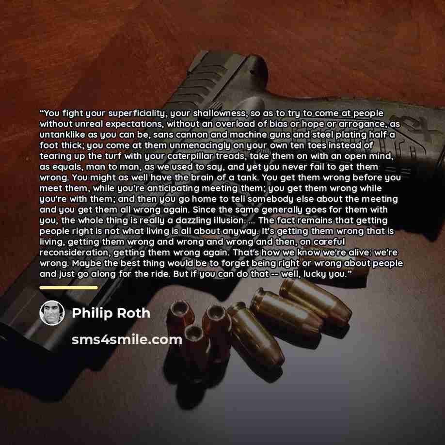 “You fight your superficiality, your shallowness, so as to try to come at people without unreal expectations, without an overload of bias or hope or arrogance, as untanklike as you can be, sans cannon and machine guns and steel plating half a foot thick; you come at them unmenacingly on your own…” quote by Philip Roth