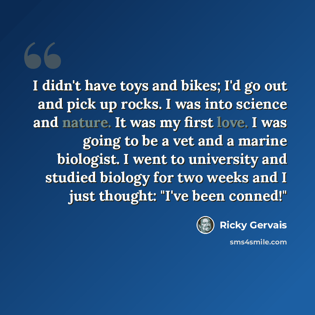 “I didn't have toys and bikes; I'd go out and pick up rocks. I was into science and nature. It was my first love. I was going to be a vet and a marine biologist. I went to university and studied biology for two weeks and I just thought: "I've been conned!"” quote by Ricky Gervais