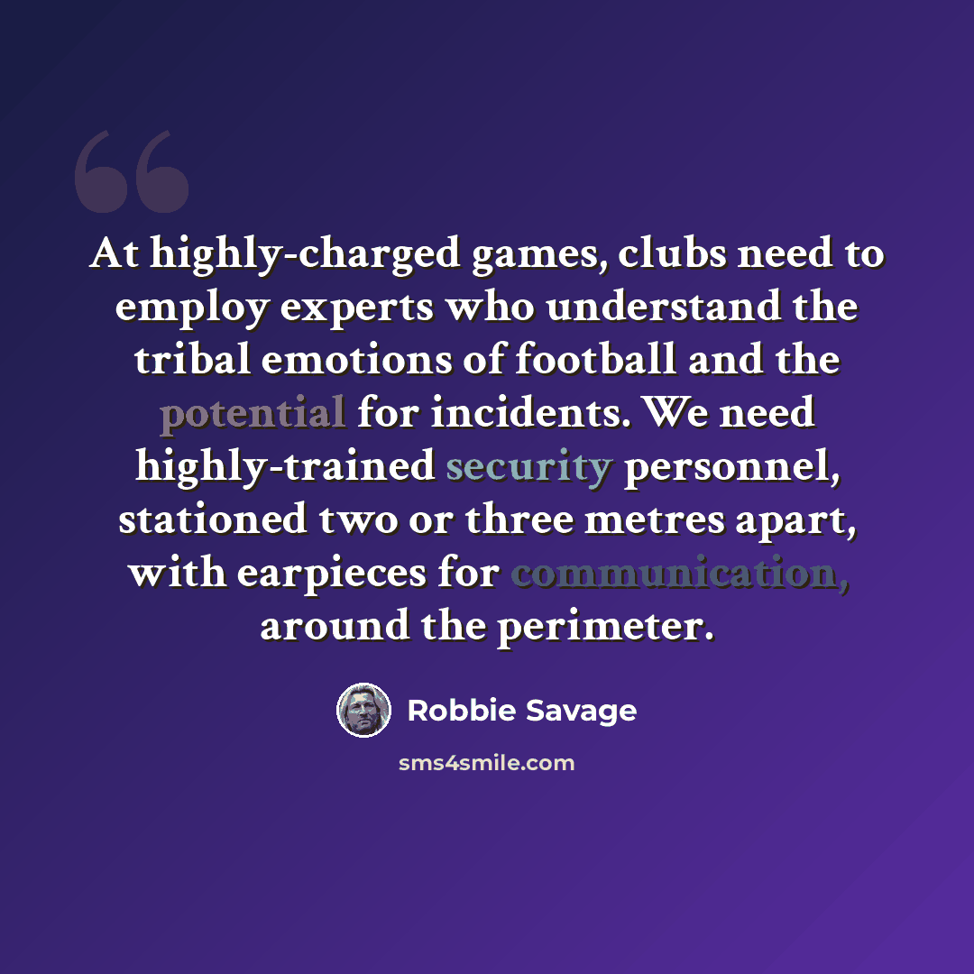 “At highly-charged games, clubs need to employ experts who understand the tribal emotions of football and the potential for incidents. We need highly-trained security personnel, stationed two or three metres apart, with earpieces for communication, around the perimeter.” quote by Robbie Savage