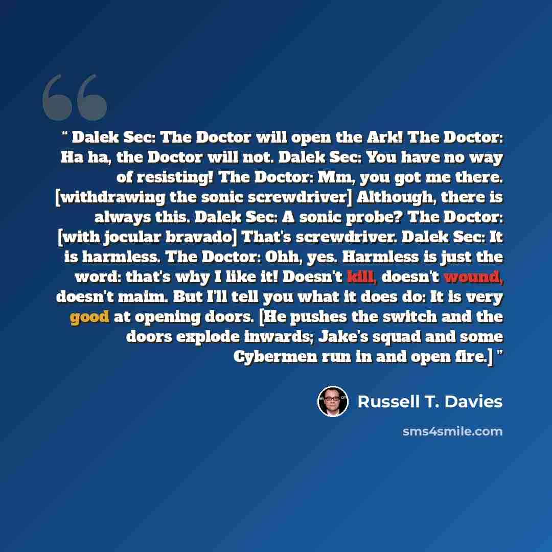 “Dalek Sec: The Doctor will open the Ark! The Doctor: Ha ha, the Doctor will not. Dalek Sec: You have no way of resisting! The Doctor: Mm, you got me there. [withdrawing the sonic screwdriver] Although, there is always this. Dalek Sec: A sonic probe? The Doctor: [with jocular bravado] That's…” quote by Russell T. Davies