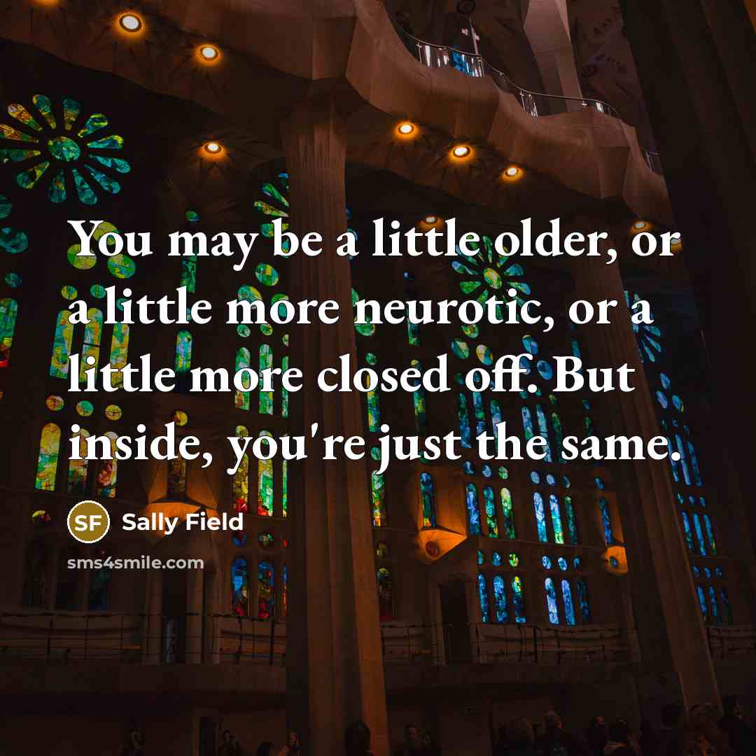 “You may be a little older, or a little more neurotic, or a little more closed off. But inside, you're just the same.” quote by Sally Field