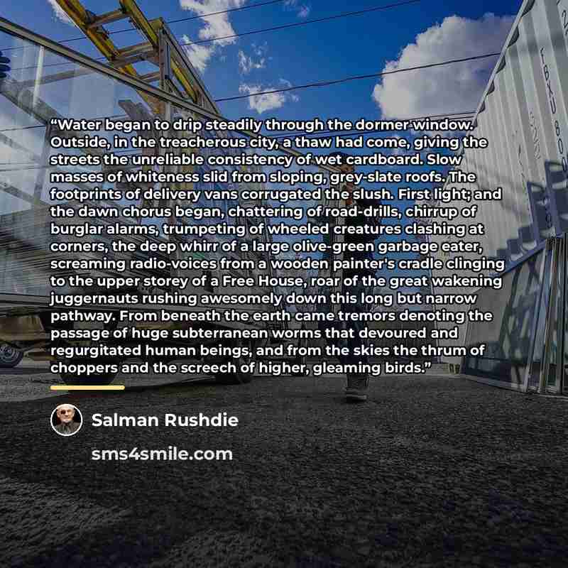 “Water began to drip steadily through the dormer window. Outside, in the treacherous city, a thaw had come, giving the streets the unreliable consistency of wet cardboard. Slow masses of whiteness slid from sloping, grey-slate roofs. The footprints of delivery vans corrugated the slush. First…” quote by Salman Rushdie