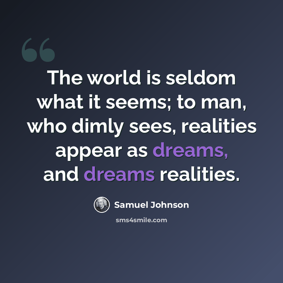 “The world is seldom what it seems; to man, who dimly sees, realities appear as dreams, and dreams realities.” quote by Samuel Johnson