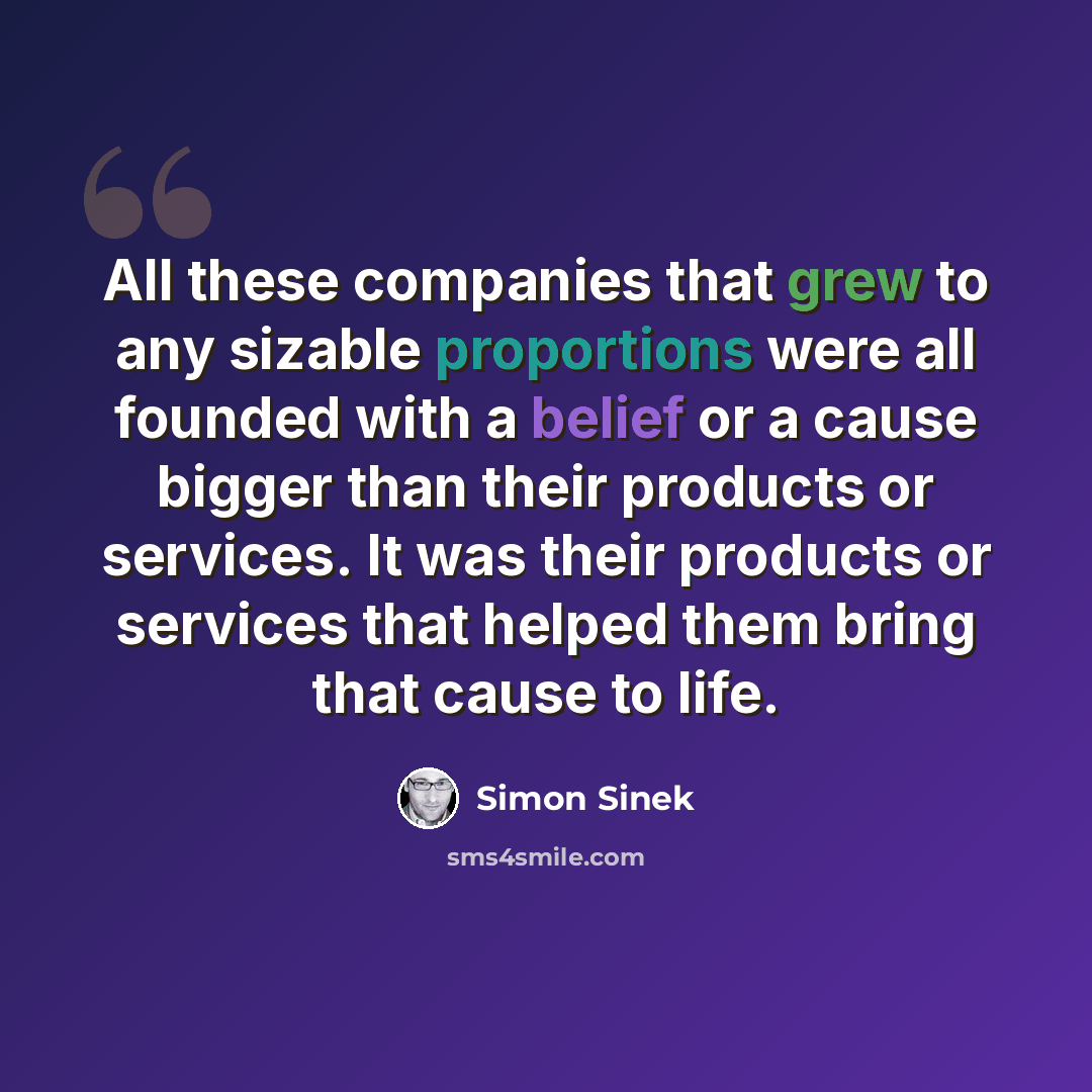 “All these companies that grew to any sizable proportions were all founded with a belief or a cause bigger than their products or services. It was their products or services that helped them bring that cause to life.” quote by Simon Sinek