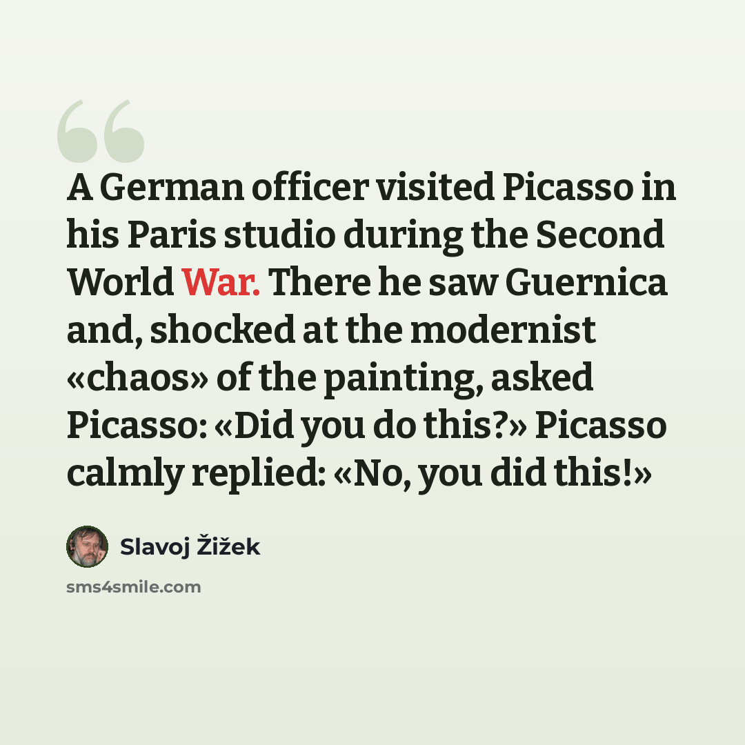 “A German officer visited Picasso in his Paris studio during the Second World War. There he saw Guernica and, shocked at the modernist «chaos» of the painting, asked Picasso: «Did you do this?» Picasso calmly replied: «No, you did this!»” quote by Slavoj Žižek