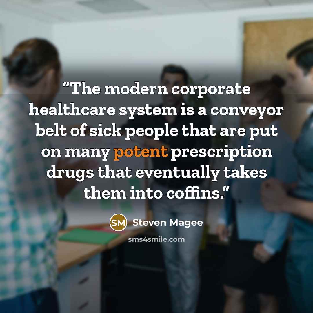 “The modern corporate healthcare system is a conveyor belt of sick people that are put on many potent prescription drugs that eventually takes them into coffins.” quote by Steven Magee