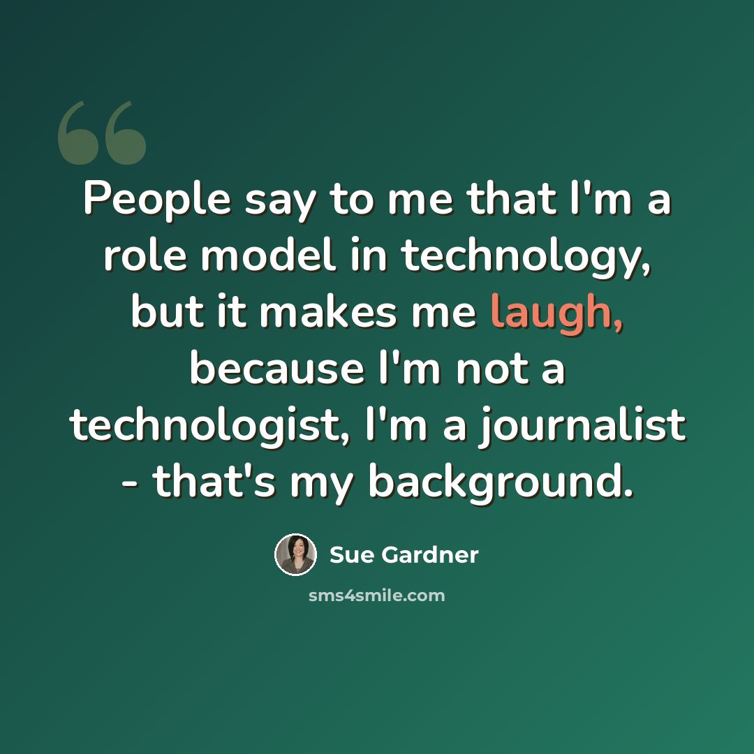 “People say to me that I'm a role model in technology, but it makes me laugh, because I'm not a technologist, I'm a journalist - that's my background.” quote by Sue Gardner