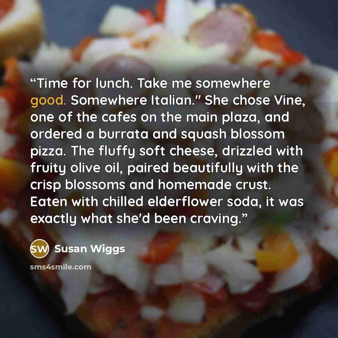 “Time for lunch. Take me somewhere good. Somewhere Italian." She chose Vine, one of the cafes on the main plaza, and ordered a burrata and squash blossom pizza. The fluffy soft cheese, drizzled with fruity olive oil, paired beautifully with the crisp blossoms and homemade crust. Eaten with chilled…” quote by Susan Wiggs
