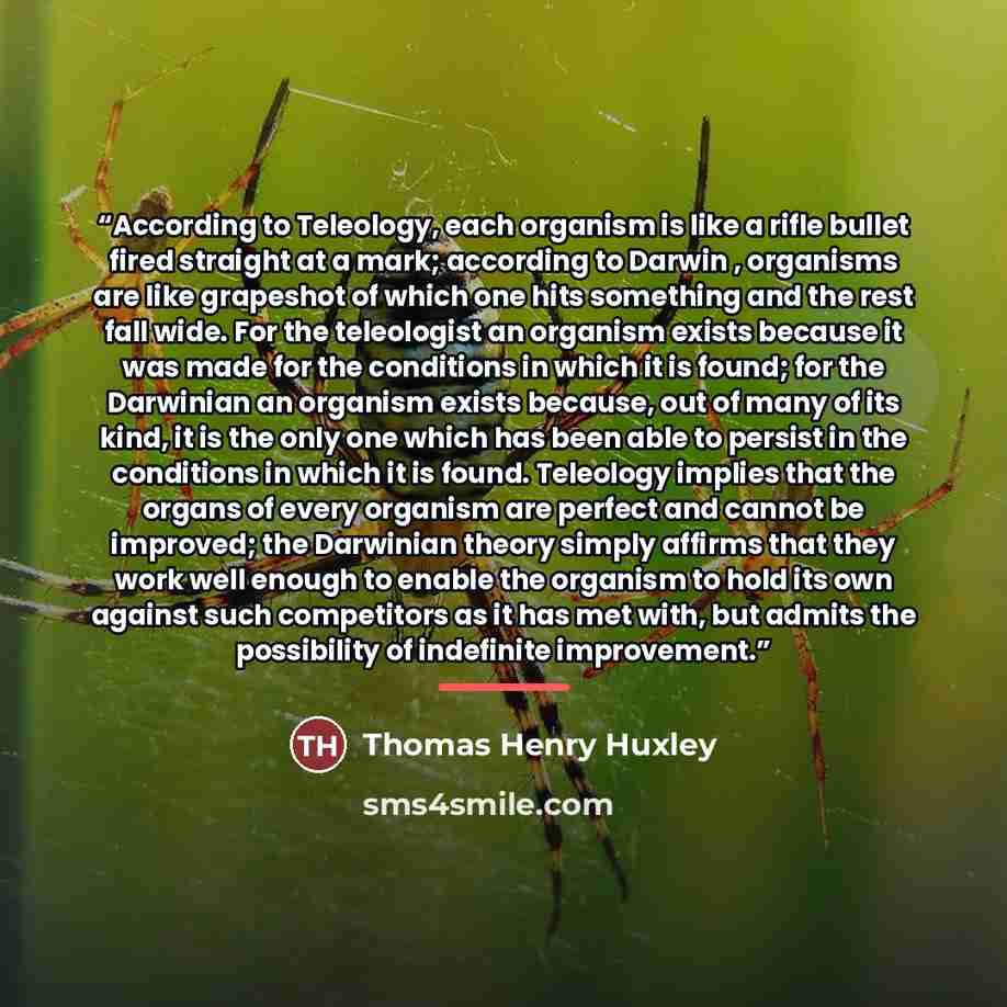 “According to Teleology, each organism is like a rifle bullet fired straight at a mark; according to Darwin , organisms are like grapeshot of which one hits something and the rest fall wide. For the teleologist an organism exists because it was made for the conditions in which it is found; for the…” quote by Thomas Henry Huxley