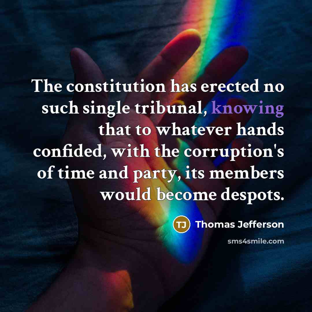 “The constitution has erected no such single tribunal, knowing that to whatever hands confided, with the corruption's of time and party, its members would become despots.” quote by Thomas Jefferson