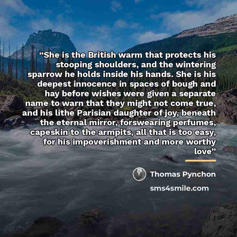 “She is the British warm that protects his stooping shoulders, and the wintering sparrow he holds inside his hands. She is his deepest innocence in spaces of bough and hay before wishes were given a separate name to warn that they might not come true, and his lithe Parisian daughter of joy, beneath…” quote by Thomas Pynchon