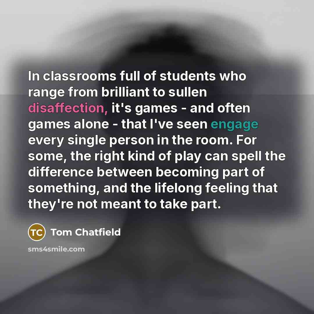 “In classrooms full of students who range from brilliant to sullen disaffection, it's games - and often games alone - that I've seen engage every single person in the room. For some, the right kind of play can spell the difference between becoming part of something, and the lifelong feeling that…” quote by Tom Chatfield