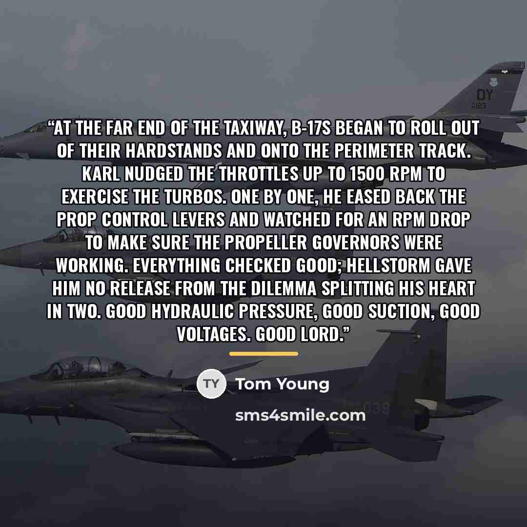 “At the far end of the taxiway, B-17s began to roll out of their hardstands and onto the perimeter track. Karl nudged the throttles up to 1500 RPM to exercise the turbos. One by one, he eased back the prop control levers and watched for an RPM drop to make sure the propeller governors were working…” quote by Tom Young