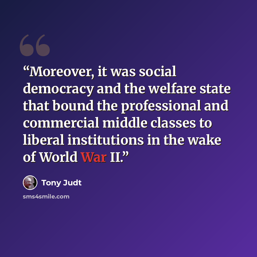 “Moreover, it was social democracy and the welfare state that bound the professional and commercial middle classes to liberal institutions in the wake of World War II.” quote by Tony Judt