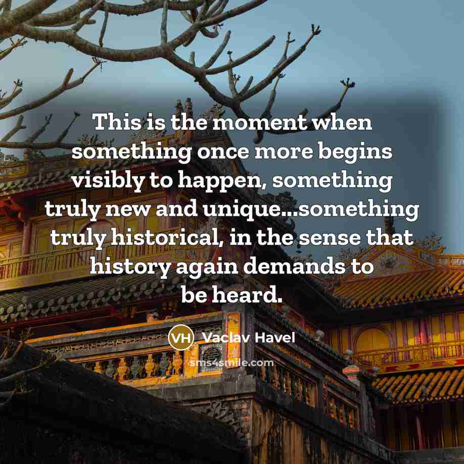 “This is the moment when something once more begins visibly to happen, something truly new and unique...something truly historical, in the sense that history again demands to be heard.” quote by Vaclav Havel