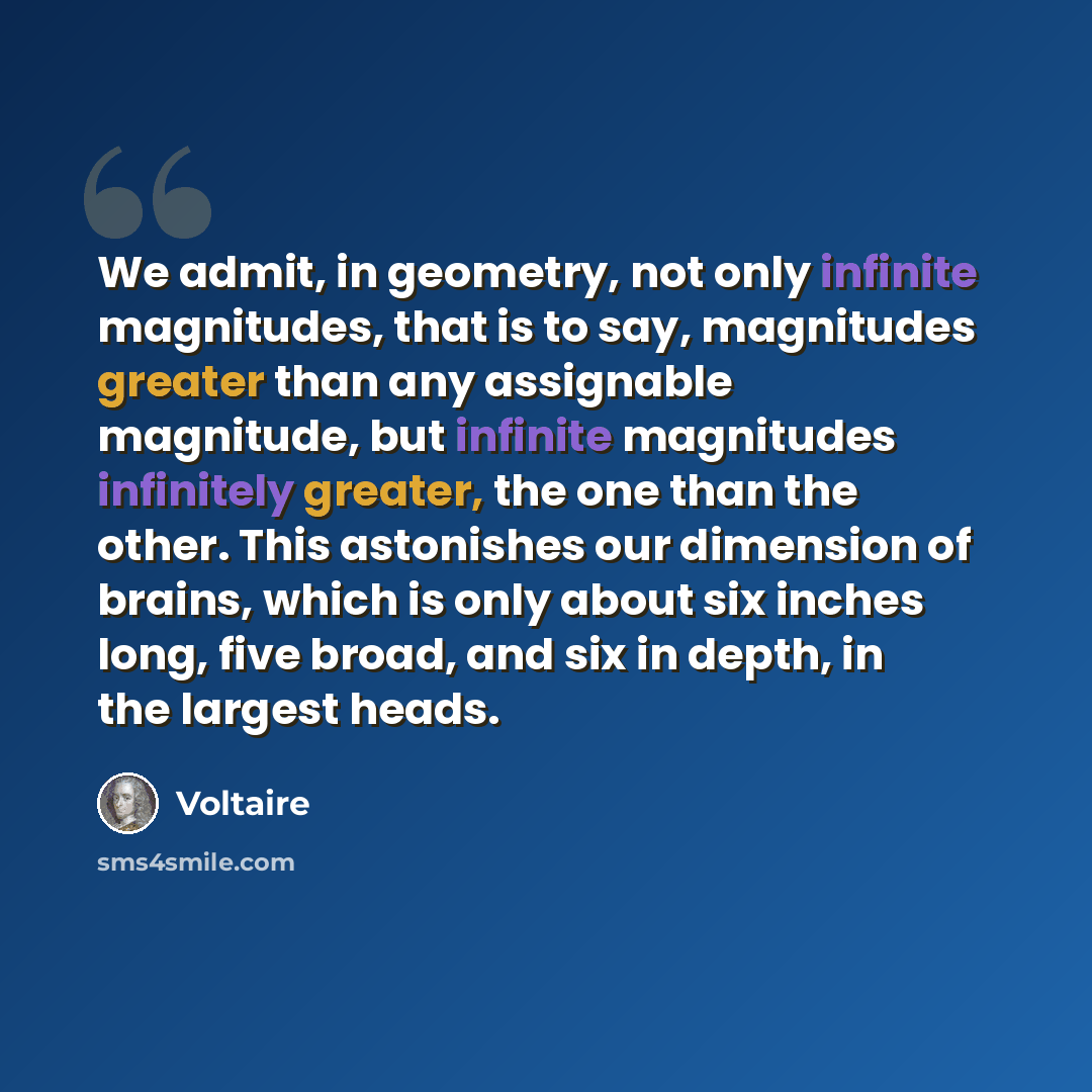 “We admit, in geometry, not only infinite magnitudes, that is to say, magnitudes greater than any assignable magnitude, but infinite magnitudes infinitely greater, the one than the other. This astonishes our dimension of brains, which is only about six inches long, five broad, and six in depth, in…” quote by Voltaire