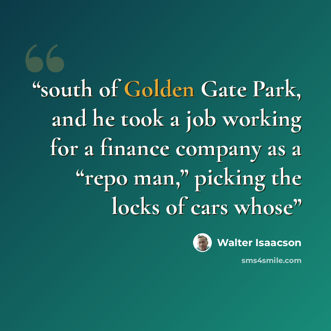 “south of Golden Gate Park, and he took a job working for a finance company as a “repo man,” picking the locks of cars whose” quote by Walter Isaacson