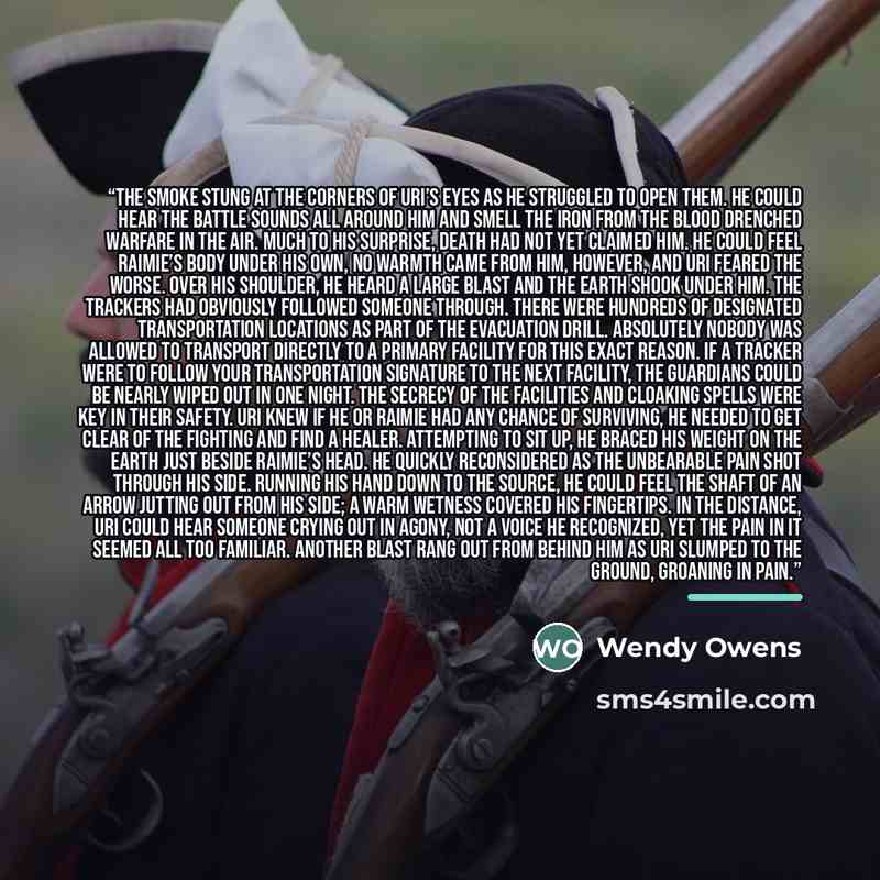 “The smoke stung at the corners of Uri’s eyes as he struggled to open them. He could hear the battle sounds all around him and smell the iron from the blood drenched warfare in the air. Much to his surprise, death had not yet claimed him. He could feel Raimie’s body under his own, no warmth came…” quote by Wendy Owens