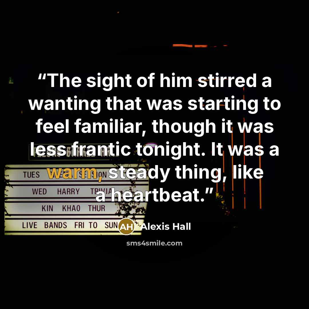 “The sight of him stirred a wanting that was starting to feel familiar, though it was less frantic tonight. It was a warm, steady thing, like a heartbeat.” quote by Alexis Hall