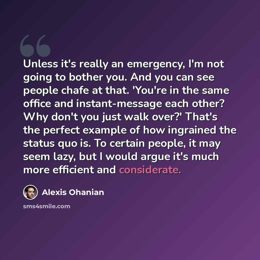 “Unless it's really an emergency, I'm not going to bother you. And you can see people chafe at that. 'You're in the same office and instant-message each other? Why don't you just walk over?' That's the perfect example of how ingrained the status quo is. To certain people, it may seem lazy, but I…” quote by Alexis Ohanian