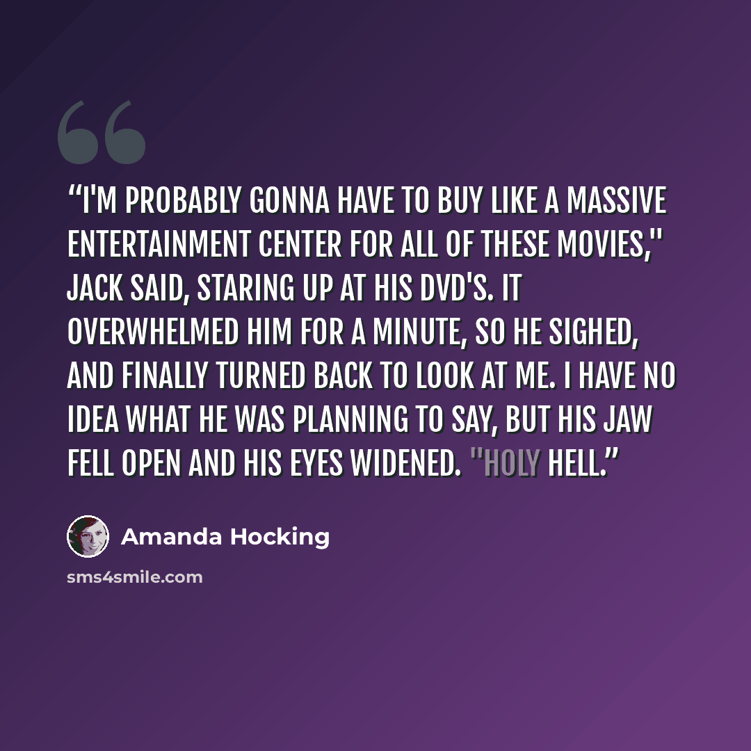 “I'm probably gonna have to buy like a massive entertainment center for all of these movies," Jack said, staring up at his DVD's. It overwhelmed him for a minute, so he sighed, and finally turned back to look at me. I have no idea what he was planning to say, but his jaw fell open and his eyes…” quote by Amanda Hocking