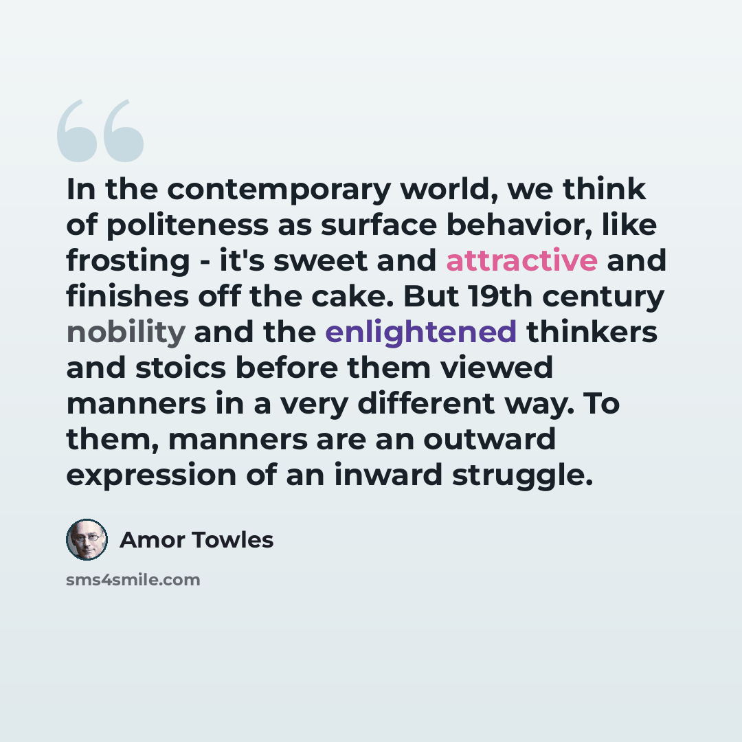 “In the contemporary world, we think of politeness as surface behavior, like frosting - it's sweet and attractive and finishes off the cake. But 19th century nobility and the enlightened thinkers and stoics before them viewed manners in a very different way. To them, manners are an outward…” quote by Amor Towles