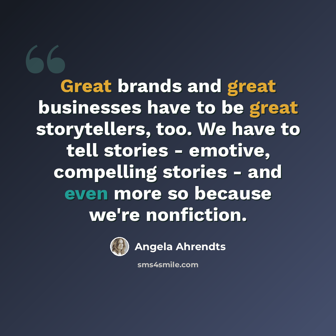 “Great brands and great businesses have to be great storytellers, too. We have to tell stories - emotive, compelling stories - and even more so because we're nonfiction.” quote by Angela Ahrendts