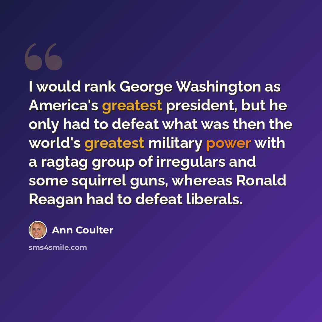 “I would rank George Washington as America's greatest president, but he only had to defeat what was then the world's greatest military power with a ragtag group of irregulars and some squirrel guns, whereas Ronald Reagan had to defeat liberals.” quote by Ann Coulter