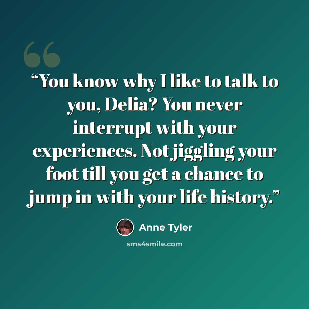“You know why I like to talk to you, Delia? You never interrupt with your experiences. Not jiggling your foot till you get a chance to jump in with your life history.” quote by Anne Tyler
