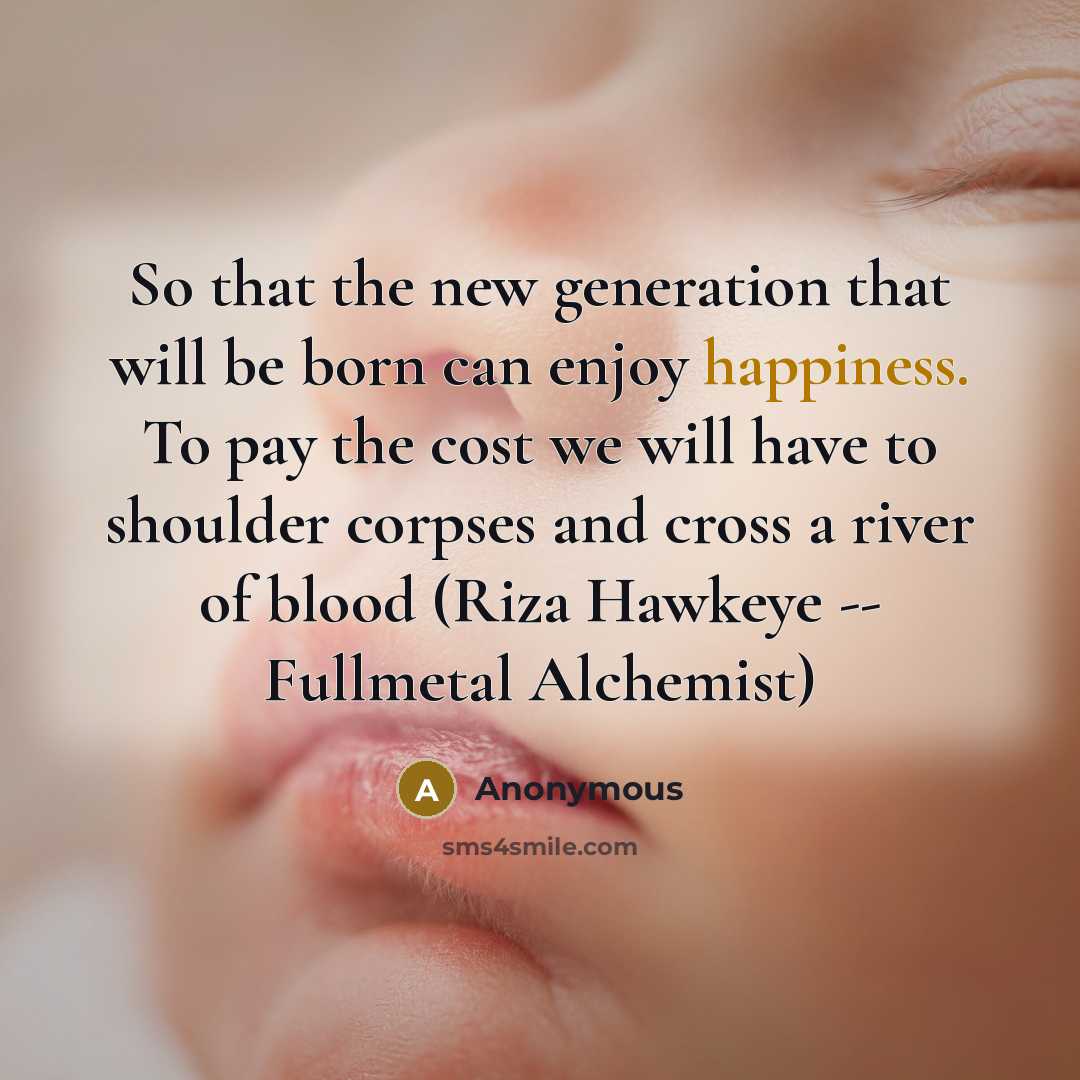 “So that the new generation that will be born can enjoy happiness. To pay the cost we will have to shoulder corpses and cross a river of blood (Riza Hawkeye -- Fullmetal Alchemist)” quote by Anonymous