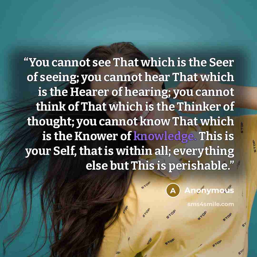 “You cannot see That which is the Seer of seeing; you cannot hear That which is the Hearer of hearing; you cannot think of That which is the Thinker of thought; you cannot know That which is the Knower of knowledge. This is your Self, that is within all; everything else but This is perishable.” quote by Anonymous