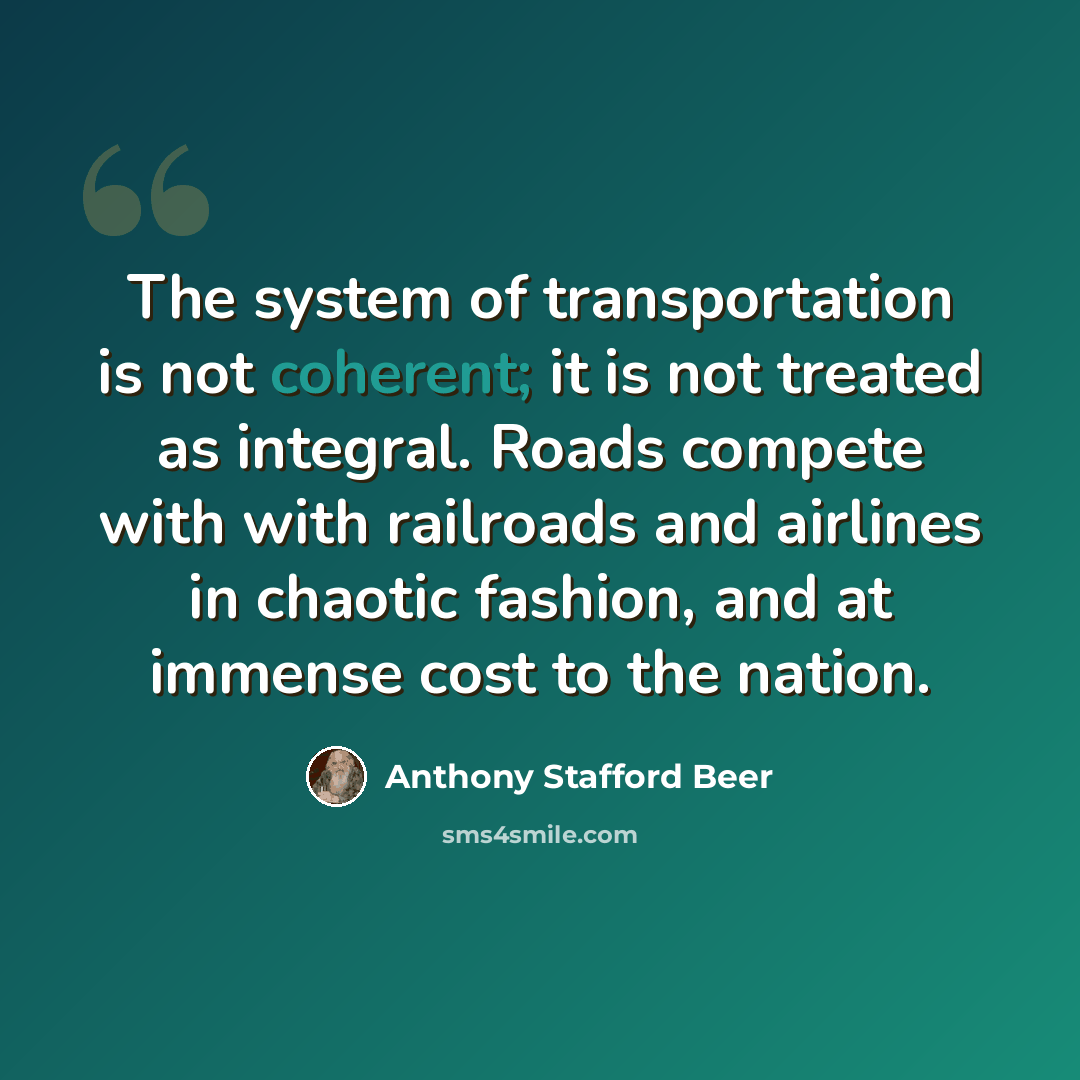 “The system of transportation is not coherent; it is not treated as integral. Roads compete with with railroads and airlines in chaotic fashion, and at immense cost to the nation.” quote by Anthony Stafford Beer