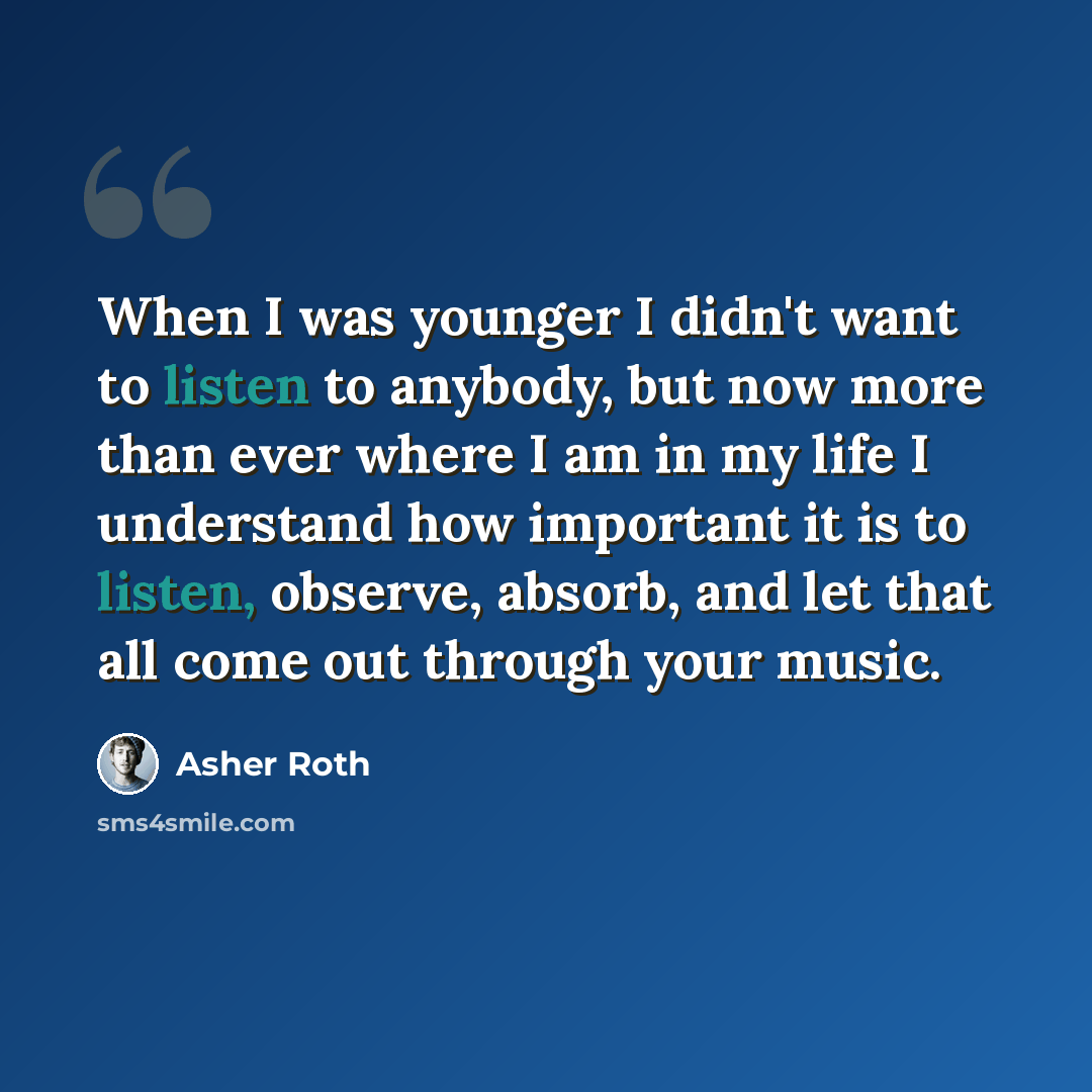 “When I was younger I didn't want to listen to anybody, but now more than ever where I am in my life I understand how important it is to listen, observe, absorb, and let that all come out through your music.” quote by Asher Roth